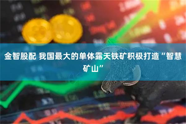 金智股配 我国最大的单体露天铁矿积极打造“智慧矿山”