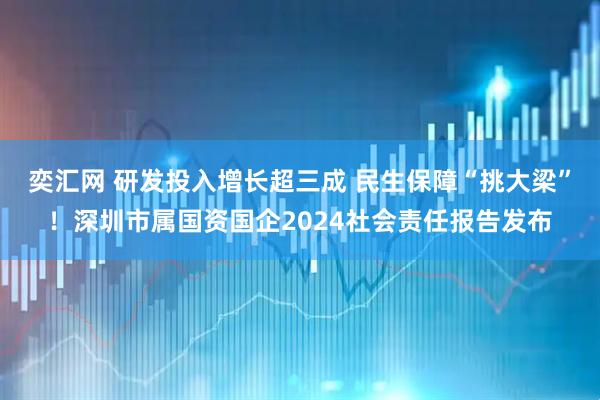 奕汇网 研发投入增长超三成 民生保障“挑大梁”！深圳市属国资国企2024社会责任报告发布