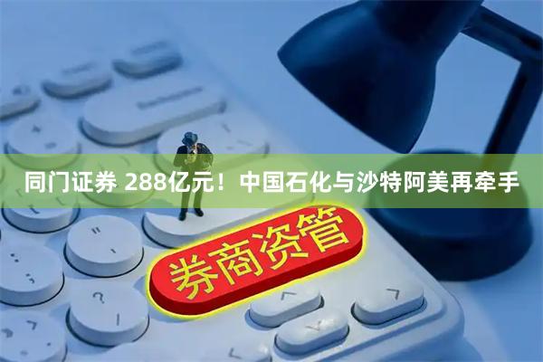 同门证券 288亿元！中国石化与沙特阿美再牵手