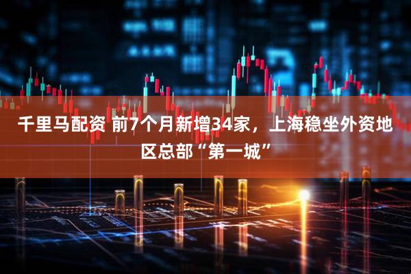 千里马配资 前7个月新增34家，上海稳坐外资地区总部“第一城”
