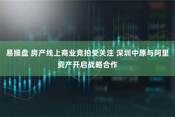 易操盘 房产线上商业竞拍受关注 深圳中原与阿里资产开启战略合作