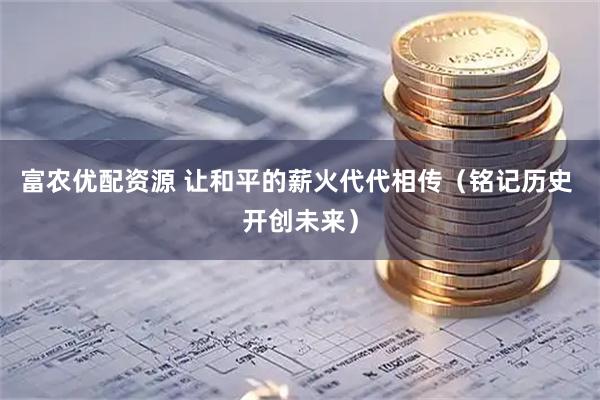 富农优配资源 让和平的薪火代代相传（铭记历史 开创未来）