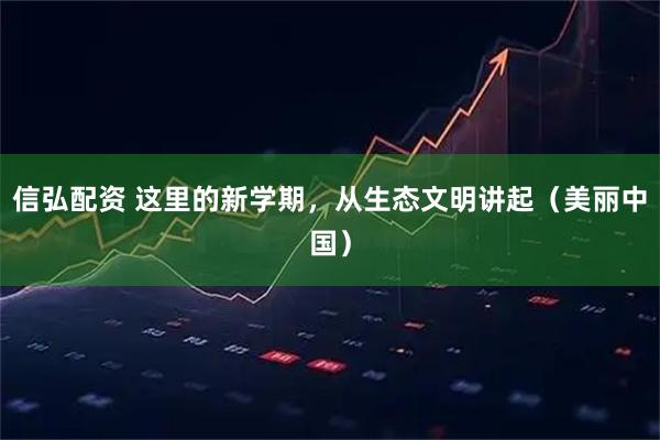 信弘配资 这里的新学期，从生态文明讲起（美丽中国）
