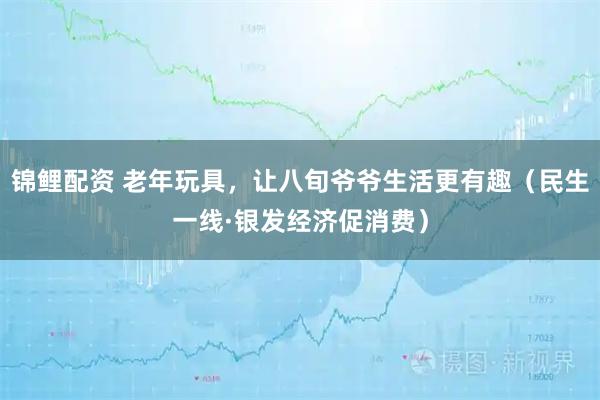 锦鲤配资 老年玩具，让八旬爷爷生活更有趣（民生一线·银发经济促消费）