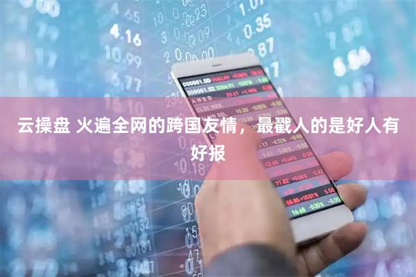云操盘 火遍全网的跨国友情，最戳人的是好人有好报