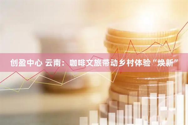 创盈中心 云南：咖啡文旅带动乡村体验“焕新”