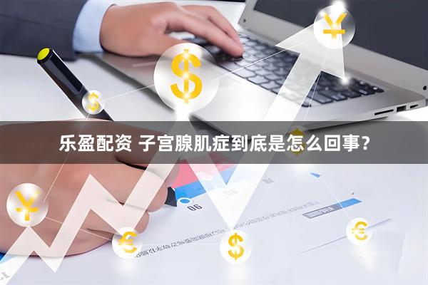 乐盈配资 子宫腺肌症到底是怎么回事？