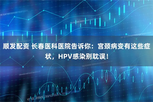 顺发配资 长春医科医院告诉你：宫颈病变有这些症状，HPV感染别耽误！