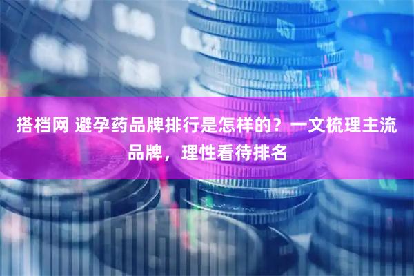 搭档网 避孕药品牌排行是怎样的？一文梳理主流品牌，理性看待排名